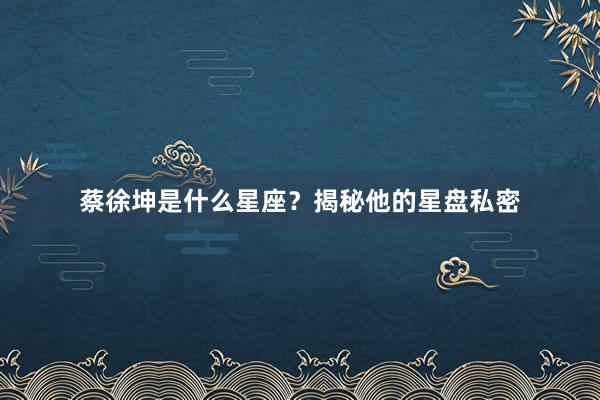 蔡徐坤是什么星座？揭秘他的星盘私密