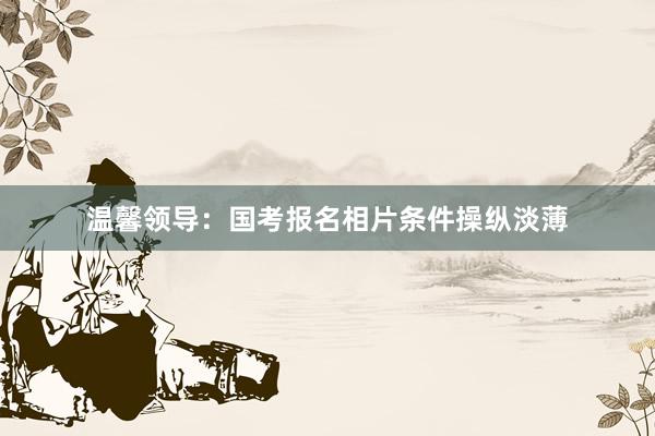 温馨领导：国考报名相片条件操纵淡薄