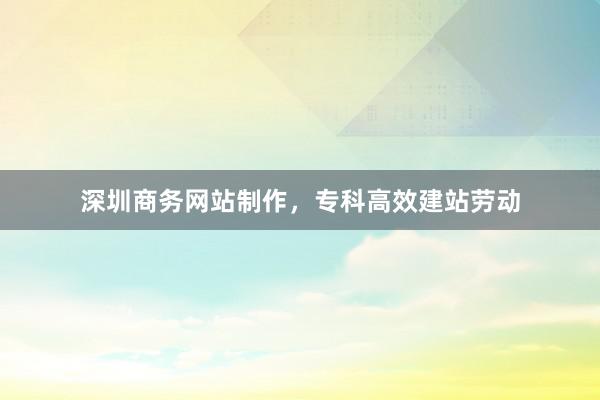 深圳商务网站制作，专科高效建站劳动